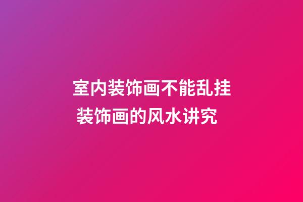 室内装饰画不能乱挂 装饰画的风水讲究